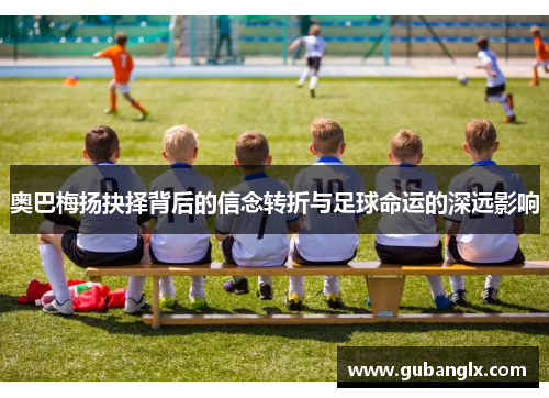 奥巴梅扬抉择背后的信念转折与足球命运的深远影响